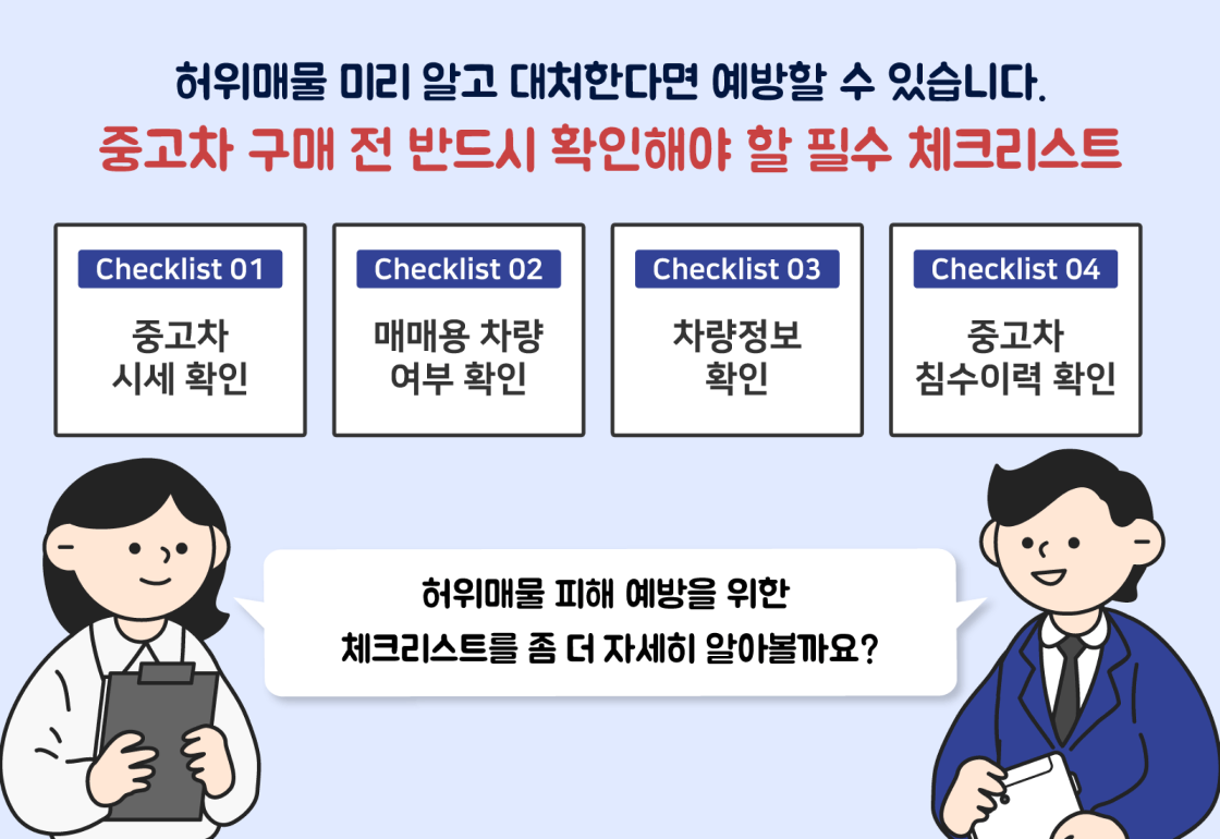중고차 허위매물 점검 체크리스트 관련 이미지 3- 허위매물 미리 알고 대처한다면 예방할 수 있습니다. 중고차 구매 전 반드시 확인해야 할 필수 체크리스트 : Checklist 01. 중고차 시세 확인, Checklist 02. 매매용 차량 여부 확인, Checklist 03. 차량정보 확인, Checklist 04. 중고차 침수이력 확인. 허위매물 피해 예방을 위한 체크리스트를 좀 더 자세히 알아볼까요? 