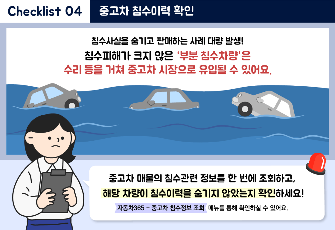 중고차 허위매물 점검 체크리스트 관련 이미지 7-Checklist 03. 차량정보 확인 : 차량정보 미고지 또는 차량정보 상이로 인한 피해 사례 증가! 중고차 매물의 차량정보가 성능ㆍ상태점검기록부 기재내용과 일치하는지 반드시 확인하세요! (사고이력정보, 차량기본정보, 주행거리정보, 특별이력정보, 용도변경이력정보) 성능ㆍ상태점검기록부란? 중고차 매매사업자가 중고차를 판매할 때 대상 차량의 현재 성능ㆍ상태를 점검하여 기록한 자료에요. (자동차365-매매용차량 신속조회 메뉴에서 성능ㆍ상태점검기록부를 확인하실 수 있어요.)